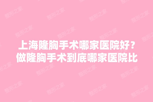 上海隆胸手术哪家医院好？做隆胸手术到底哪家医院比较好呢？