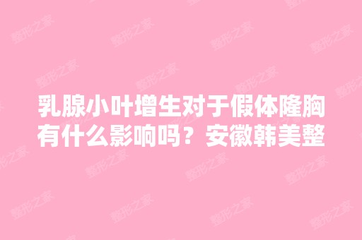 乳腺小叶增生对于假体隆胸有什么影响吗？安徽韩美整形的丰胸安全月...