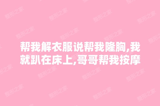 帮我解衣服说帮我隆胸,我就趴在床上,哥哥帮我按摩胸部,哥哥还...