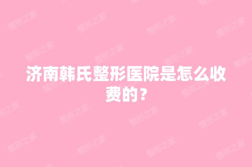 济南韩氏整形医院是怎么收费的？