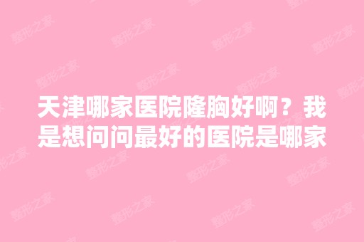 天津哪家医院隆胸好啊？我是想问问比较好的医院是哪家？