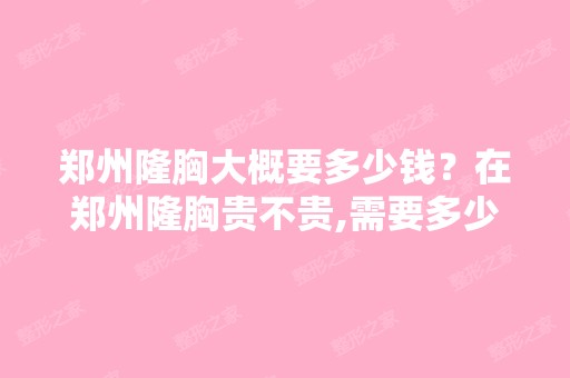 郑州隆胸大概要多少钱？在郑州隆胸贵不贵,需要多少钱才能做隆胸手...