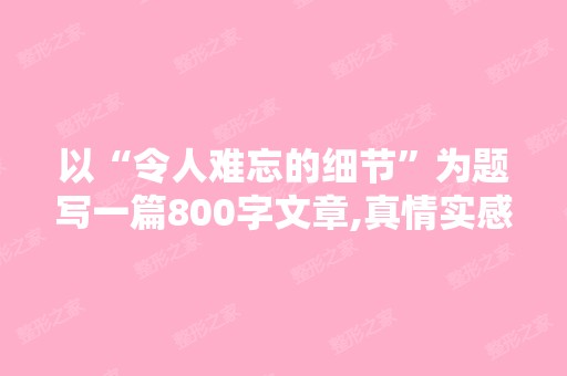 以“令人难忘的细节”为题写一篇800字文章,真情实感,文笔差点,...