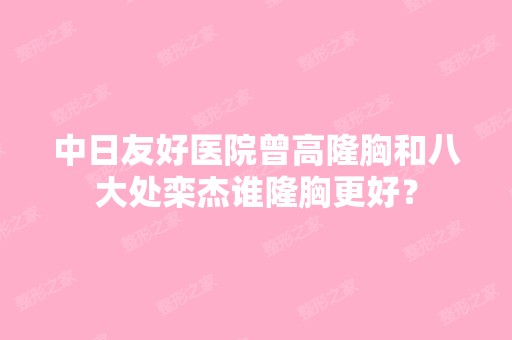 中日友好医院曾高隆胸和八大处栾杰谁隆胸更好？