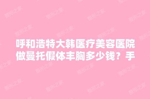 呼和浩特大韩医疗美容医院做曼托假体丰胸多少钱？手术效果有保障吗？