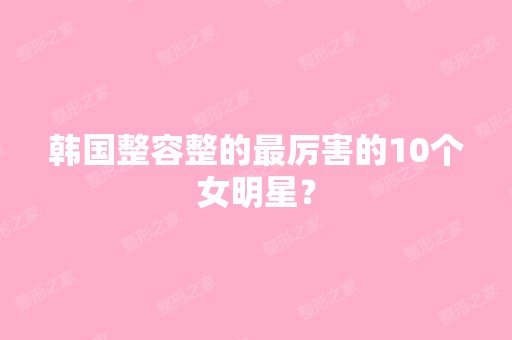 韩国整容整的厉害的10个女明星？