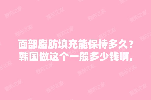 面部脂肪填充能保持多久？韩国做这个一般多少钱啊,是不是一定要做...