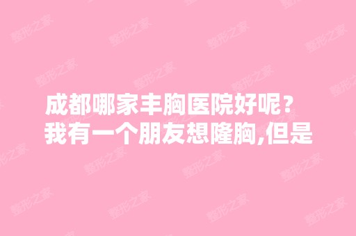 成都哪家丰胸医院好呢？ 我有一个朋友想隆胸,但是她很少上网,所以...