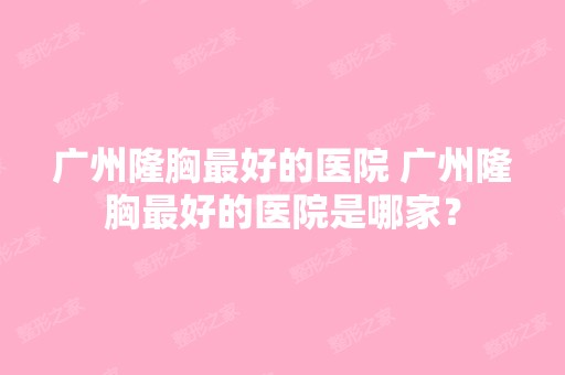 广州隆胸比较好的医院 广州隆胸比较好的医院是哪家？