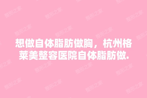 想做自体脂肪做胸，杭州格莱美整容医院自体脂肪做...