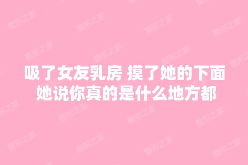 吸了女友乳房 摸了她的下面 她说你真的是什么地方都碰过了 她什么意...