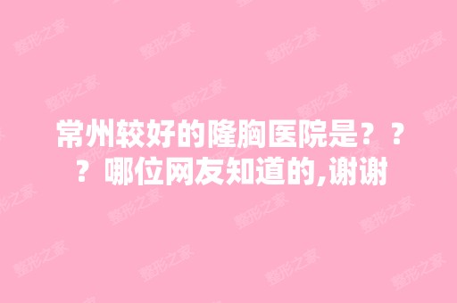 常州较好的隆胸医院是？？？哪位网友知道的,谢谢