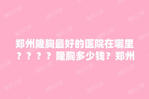 郑州隆胸比较好的医院在哪里？？？？隆胸多少钱？郑州哪家医院隆胸...