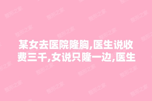 某女去医院隆胸,医生说收费三千,女说只隆一边,医生说只要九百...