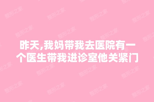 昨天,我妈带我去医院有一个医生带我进诊室他关紧门拉着窗帘还让护...