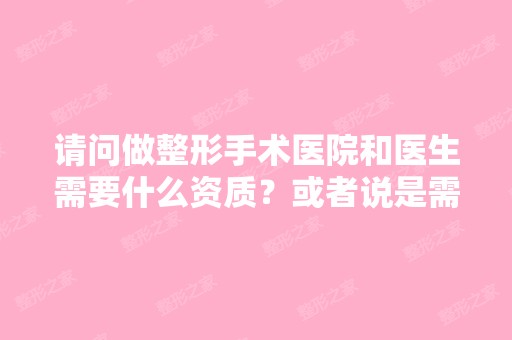 请问做整形手术医院和医生需要什么资质？或者说是需要哪些执照、证...