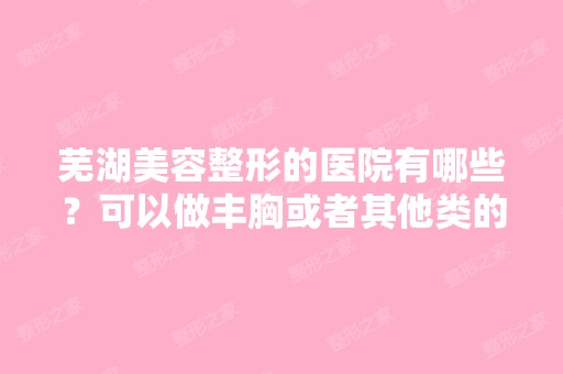 芜湖美容整形的医院有哪些？可以做丰胸或者其他类的手术的、