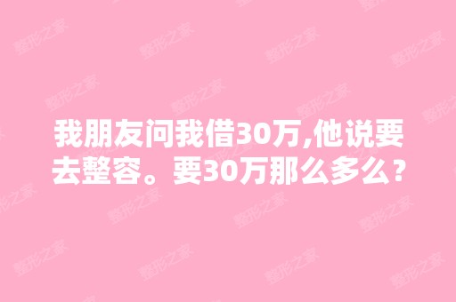 我朋友问我借30万,他说要去整容。要30万那么多么？