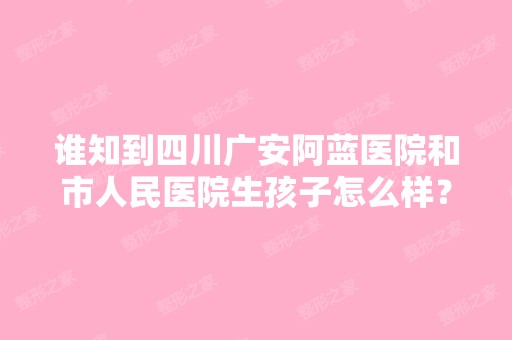 谁知到四川广安阿蓝医院和市人民医院生孩子怎么样？医术和环境怎么...