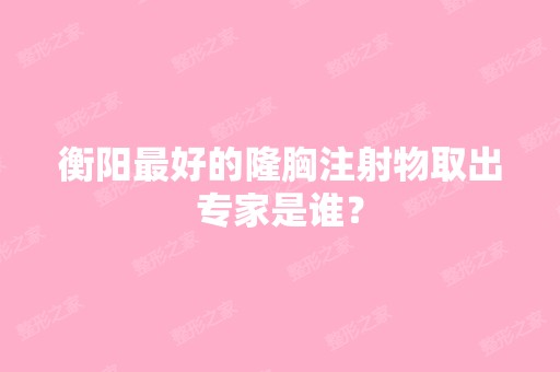 衡阳比较好的隆胸注射物取出专家是谁？