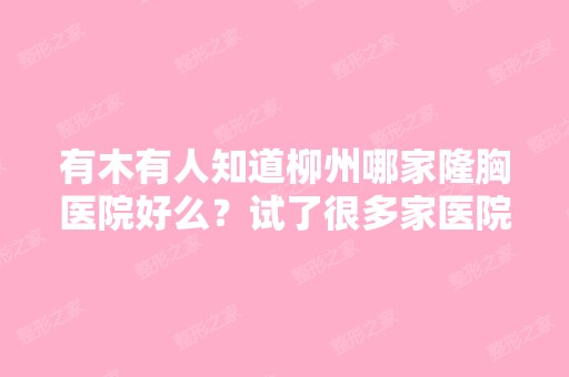 有木有人知道柳州哪家隆胸医院好么？试了很多家医院都不行,柳州难...