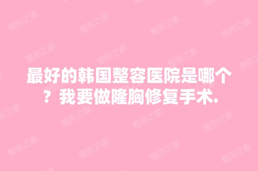 比较好的韩国整容医院是哪个？我要做隆胸修复手术.