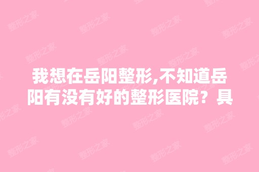 我想在岳阳整形,不知道岳阳有没有好的整形医院？具体地址能告诉我...