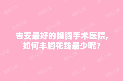 吉安比较好的隆胸手术医院,如何丰胸花钱少呢？