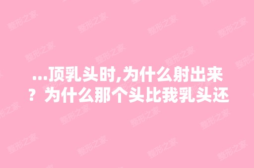 ...顶乳头时,为什么射出来？为什么那个头比我乳头还要大？为什么...