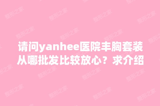 请问yanhee医院丰胸套装从哪批发比较放心？求介绍