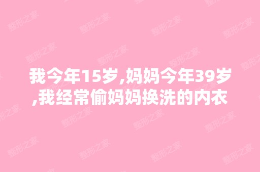 我今年15岁,妈妈今年39岁,我经常偷妈妈换洗的内衣丝袜闻妈妈身...