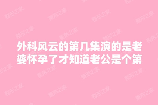 外科风云的第几集演的是老婆怀孕了才知道老公是个第二代负二代 - 搜...