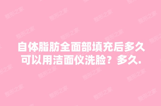 自体脂肪全面部填充后多久可以用洁面仪洗脸？多久...