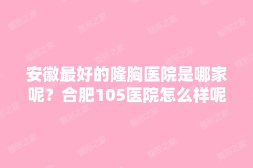 安徽比较好的隆胸医院是哪家呢？合肥105医院怎么样呢？