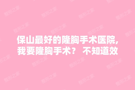 保山比较好的隆胸手术医院,我要隆胸手术？ 不知道效果怎么样？