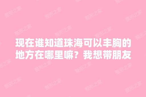 现在谁知道珠海可以丰胸的地方在哪里嘛？我想带朋友一起去做下