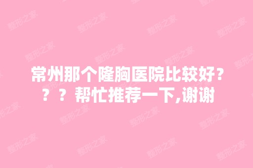 常州那个隆胸医院比较好？？？帮忙推荐一下,谢谢