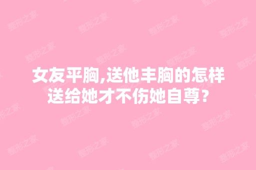 女友平胸,送他丰胸的怎样送给她才不伤她自尊？