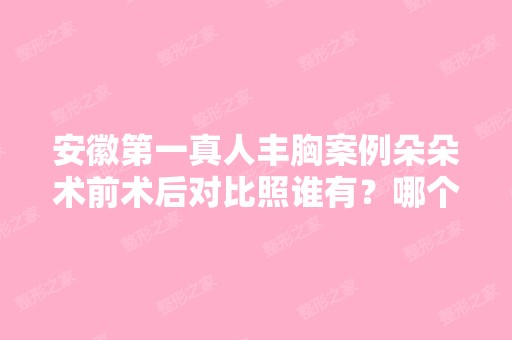 安徽第一真人丰胸案例朵朵术前术后对比照谁有？哪个专家做的？