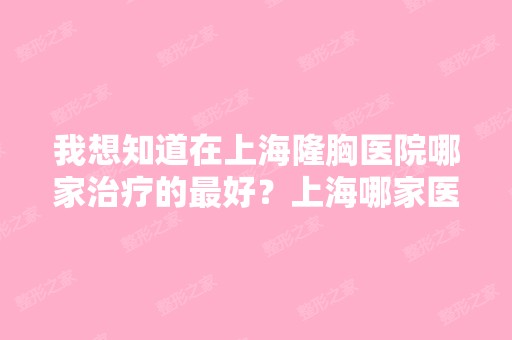 我想知道在上海隆胸医院哪家治疗的比较好？上海哪家医院隆胸比较好？-...