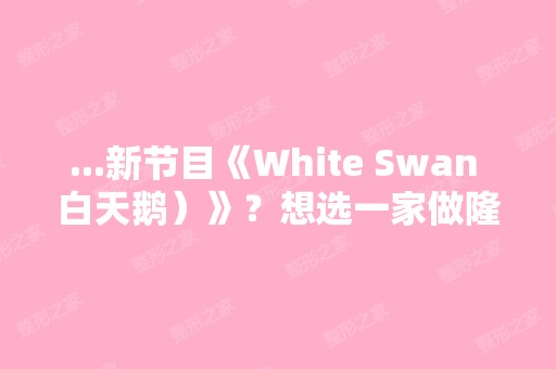 ...新节目《White Swan 白天鹅）》？想选一家做隆胸手术,呵呵。