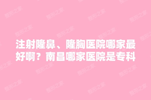 注射隆鼻、隆胸医院哪家比较好啊？南昌哪家医院是专科的整形美容医院...