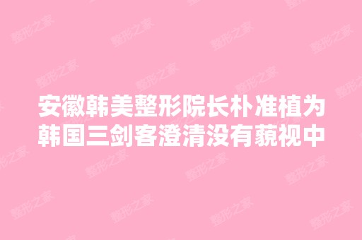 安徽韩美整形院长朴准植为韩国三剑客澄清没有藐视中国？