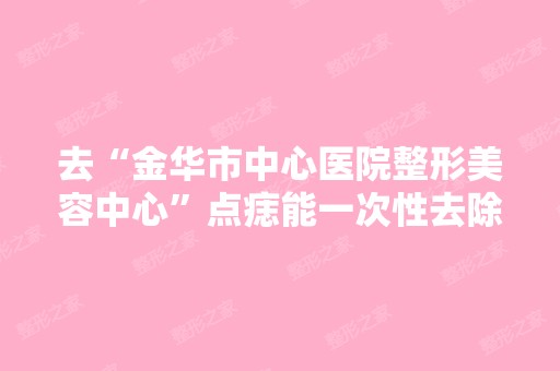 去“金华市中心医院整形美容中心”点痣能一次性去除吗？还有点一颗...