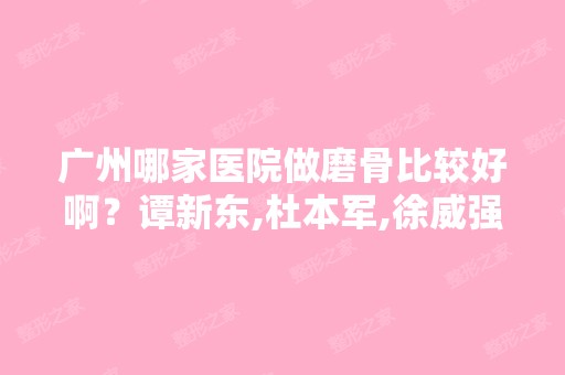 广州哪家医院做磨骨比较好啊？谭新东,杜本军,徐威强做正颌手术哪...