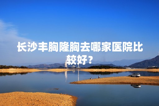 长沙丰胸隆胸去哪家医院比较好？