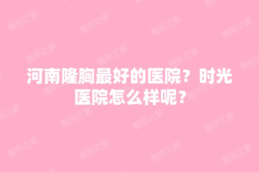 河南隆胸比较好的医院？时光医院怎么样呢？