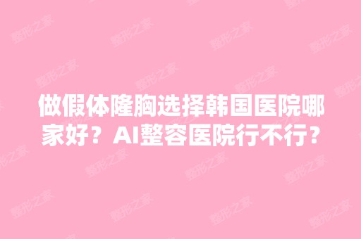 做假体隆胸选择韩国医院哪家好？AI整容医院行不行？