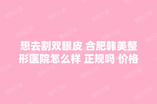 想去割双眼皮 合肥韩美整形医院怎么样 正规吗 价格多少钱呢 贵吗