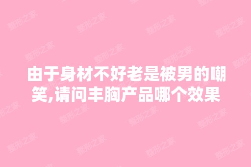 由于身材不好老是被男的嘲笑,请问丰胸产品哪个效果好-搜狗问问